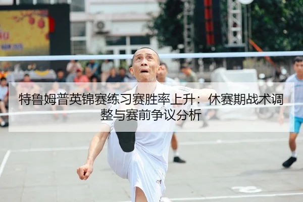 特鲁姆普英锦赛练习赛胜率上升：休赛期战术调整与赛前争议分析