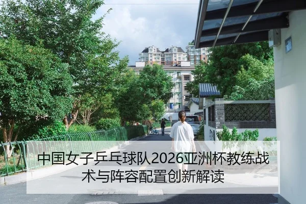 中国女子乒乓球队2026亚洲杯教练战术与阵容配置创新解读